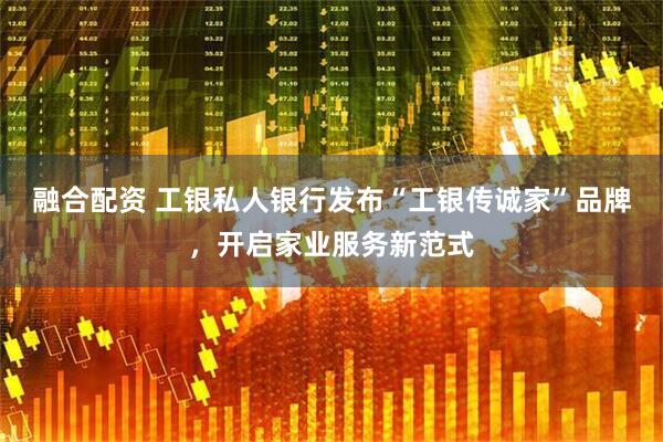 融合配资 工银私人银行发布“工银传诚家”品牌，开启家业服务新范式