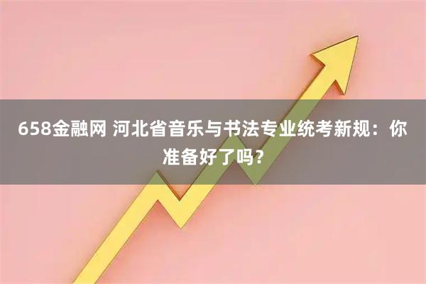 658金融网 河北省音乐与书法专业统考新规：你准备好了吗？