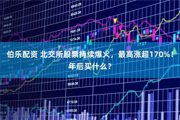 伯乐配资 北交所股票持续爆火，最高涨超170%！年后买什么？