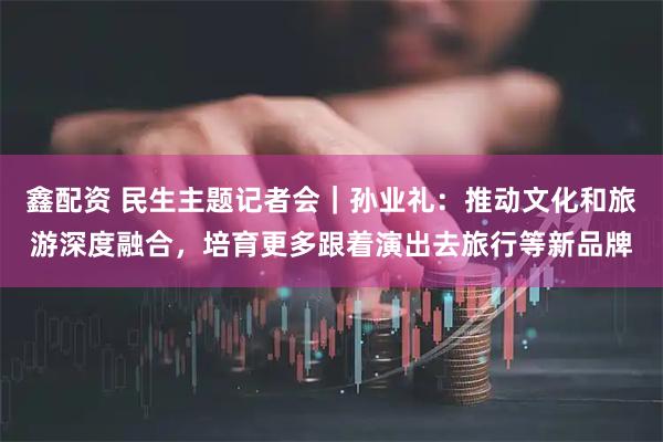 鑫配资 民生主题记者会｜孙业礼：推动文化和旅游深度融合，培育更多跟着演出去旅行等新品牌