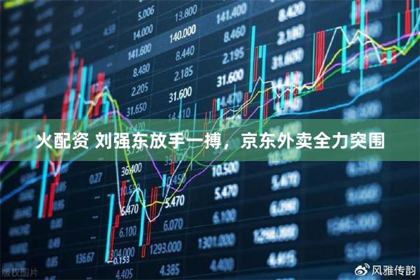 火配资 刘强东放手一搏，京东外卖全力突围
