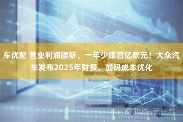 车优配 营业利润腰斩、一年少赚百亿欧元！大众汽车发布2025年财报，加码成本优化