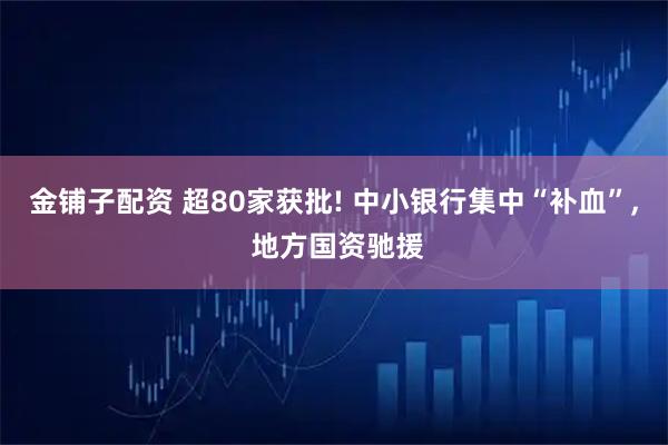 金铺子配资 超80家获批! 中小银行集中“补血”, 地方国资驰援