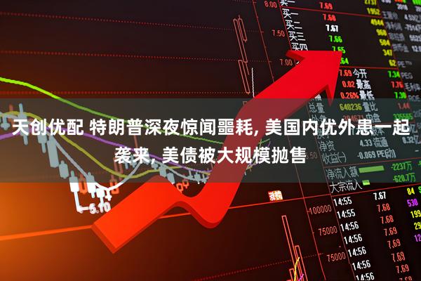 天创优配 特朗普深夜惊闻噩耗, 美国内优外患一起袭来, 美债被大规模抛售