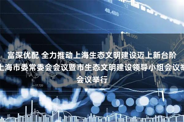 富深优配 全力推动上海生态文明建设迈上新台阶！上海市委常委会会议暨市生态文明建设领导小组会议举行