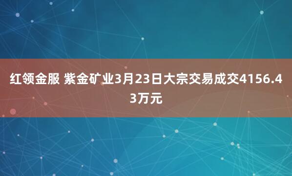 红领金服 紫金矿业3月23日大宗交易成交4156.43万元