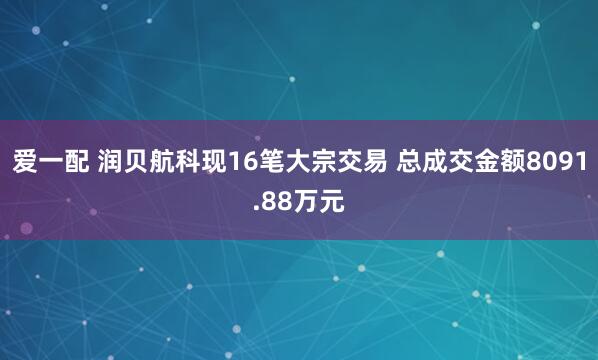 爱一配 润贝航科现16笔大宗交易 总成交金额8091.88万元