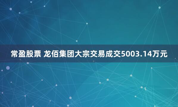 常盈股票 龙佰集团大宗交易成交5003.14万元