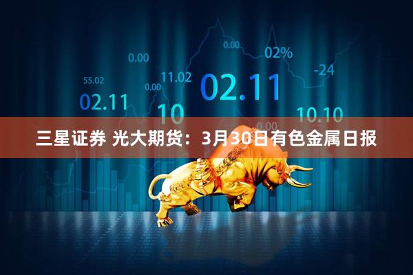 三星证券 光大期货：3月30日有色金属日报