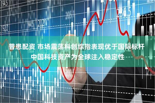 普患配资 市场震荡科创综指表现优于国际标杆 中国科技资产为全球注入稳定性
