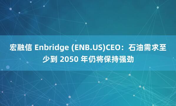 宏融信 Enbridge (ENB.US)CEO：石油需求至少到 2050 年仍将保持强劲