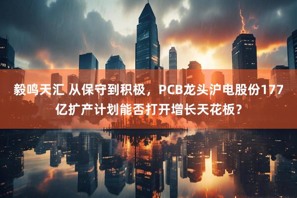 毅鸣天汇 从保守到积极，PCB龙头沪电股份177亿扩产计划能否打开增长天花板？