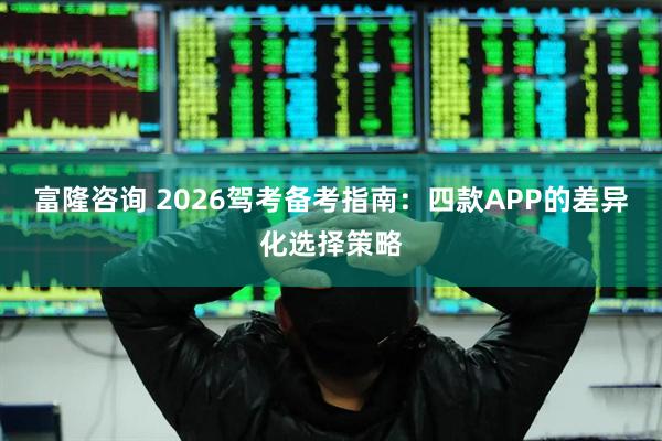 富隆咨询 2026驾考备考指南：四款APP的差异化选择策略
