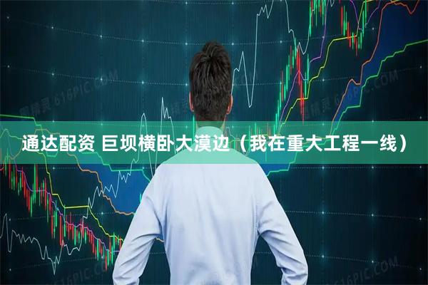 通达配资 巨坝横卧大漠边（我在重大工程一线）