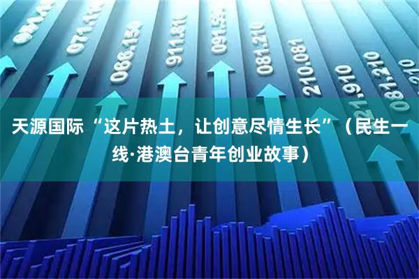 天源国际 “这片热土，让创意尽情生长”（民生一线·港澳台青年创业故事）