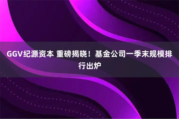 GGV纪源资本 重磅揭晓！基金公司一季末规模排行出炉