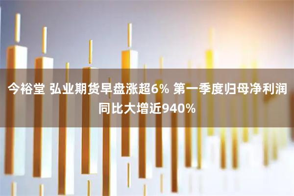 今裕堂 弘业期货早盘涨超6% 第一季度归母净利润同比大增近940%