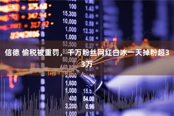 信德 偷税被重罚，千万粉丝网红白冰一天掉粉超33万