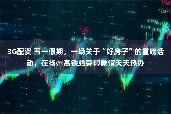 3G配资 五一假期，一场关于“好房子”的重磅活动，在扬州高铁站旁印象馆天天热办