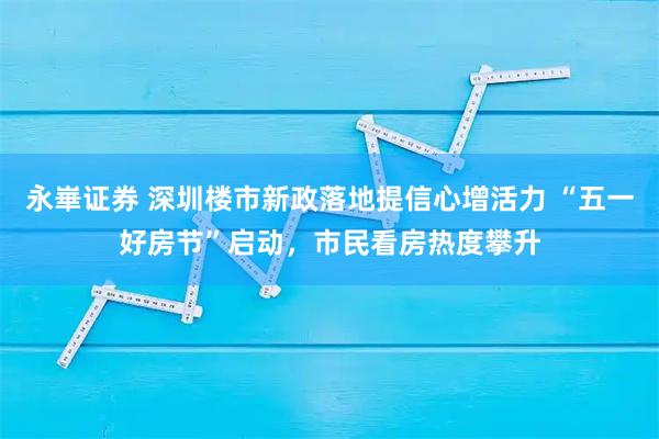 永崋证券 深圳楼市新政落地提信心增活力 “五一好房节”启动，市民看房热度攀升