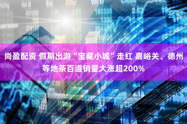 尚盈配资 假期出游“宝藏小城”走红 嘉峪关、德州等地茶百道销量大涨超200%