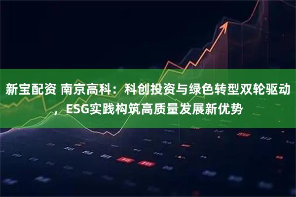 新宝配资 南京高科：科创投资与绿色转型双轮驱动，ESG实践构筑高质量发展新优势