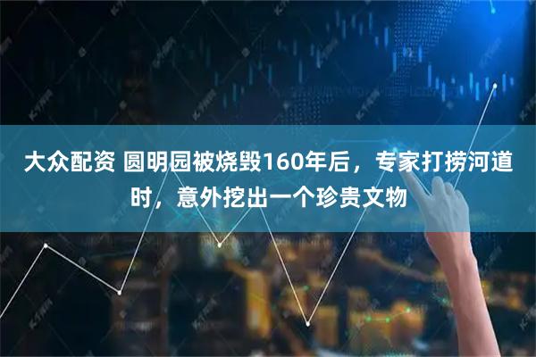 大众配资 圆明园被烧毁160年后，专家打捞河道时，意外挖出一个珍贵文物