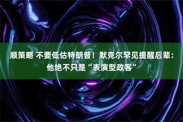 顺策略 不要低估特朗普！默克尔罕见提醒后辈：他绝不只是“表演型政客”