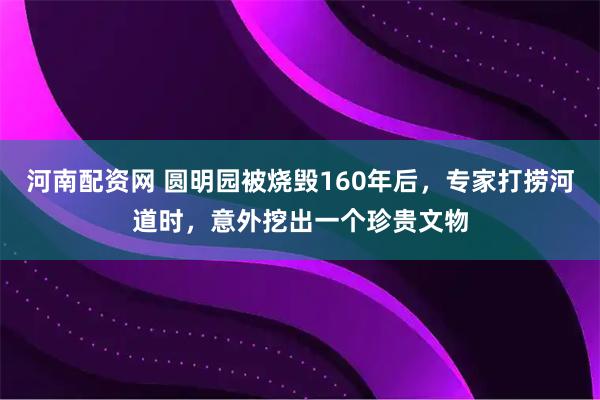 河南配资网 圆明园被烧毁160年后，专家打捞河道时，意外挖出一个珍贵文物
