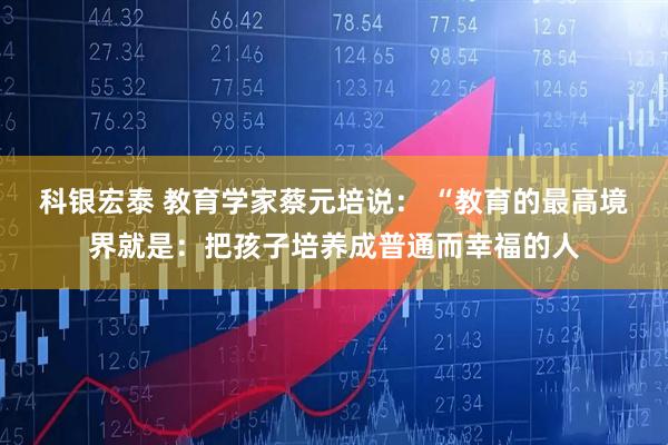 科银宏泰 教育学家蔡元培说： “教育的最高境界就是：把孩子培养成普通而幸福的人