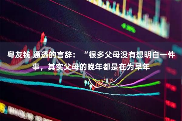粤友钱 通透的言辞： “很多父母没有想明白一件事，其实父母的晚年都是在为早年