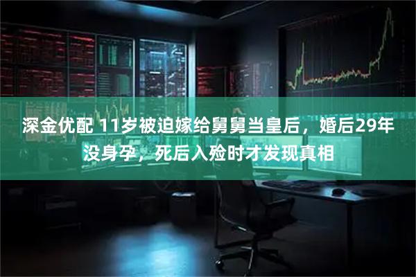 深金优配 11岁被迫嫁给舅舅当皇后，婚后29年没身孕，死后入殓时才发现真相