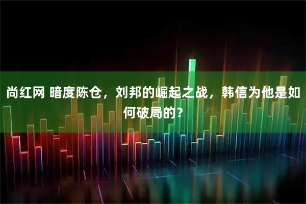 尚红网 暗度陈仓，刘邦的崛起之战，韩信为他是如何破局的？