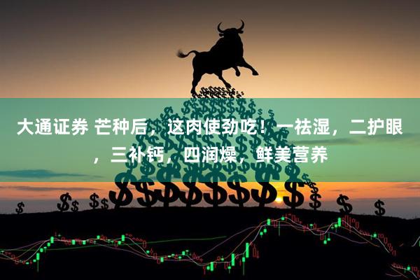 大通证券 芒种后，这肉使劲吃！一祛湿，二护眼，三补钙，四润燥，鲜美营养