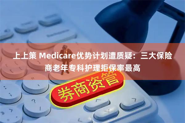 上上策 Medicare优势计划遭质疑：三大保险商老年专科护理拒保率最高