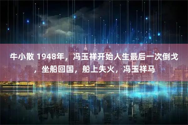 牛小散 1948年，冯玉祥开始人生最后一次倒戈，坐船回国，船上失火，冯玉祥马