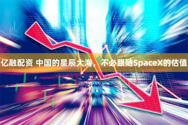 亿融配资 中国的星辰大海，不必跟随SpaceX的估值
