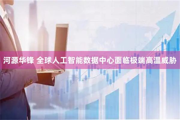 河源华锋 全球人工智能数据中心面临极端高温威胁