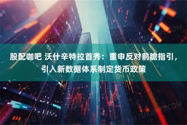 股配咖吧 沃什辛特拉首秀：重申反对前瞻指引，引入新数据体系制定货币政策