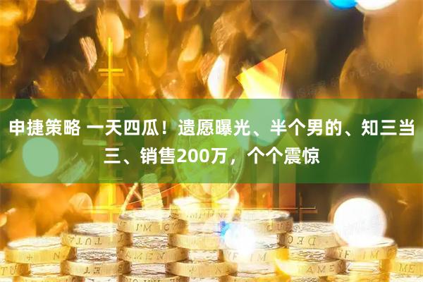 申捷策略 一天四瓜！遗愿曝光、半个男的、知三当三、销售200万，个个震惊