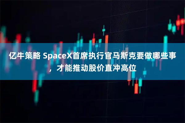 亿牛策略 SpaceX首席执行官马斯克要做哪些事，才能推动股价直冲高位
